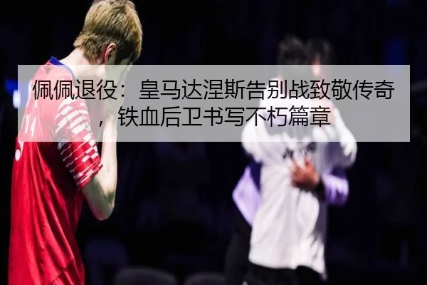 佩佩退役：皇马达涅斯告别战致敬传奇，铁血后卫书写不朽篇章