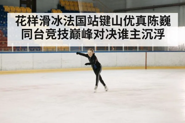花样滑冰法国站键山优真陈巍同台竞技巅峰对决谁主沉浮