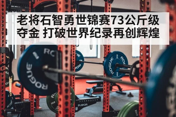 老将石智勇世锦赛73公斤级夺金 打破世界纪录再创辉煌