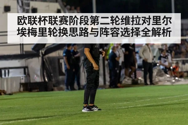 欧联杯联赛阶段第二轮维拉对里尔埃梅里轮换思路与阵容选择全解析